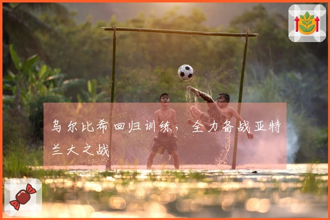 乌尔比希回归训练，全力备战亚特兰大之战