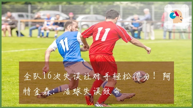 全队16次失误让对手轻松得分！阿特金森：活球失误致命
