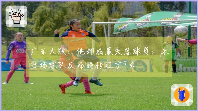 广东大败，他却成最失落球员，未出场球队反而逆转辽宁7分