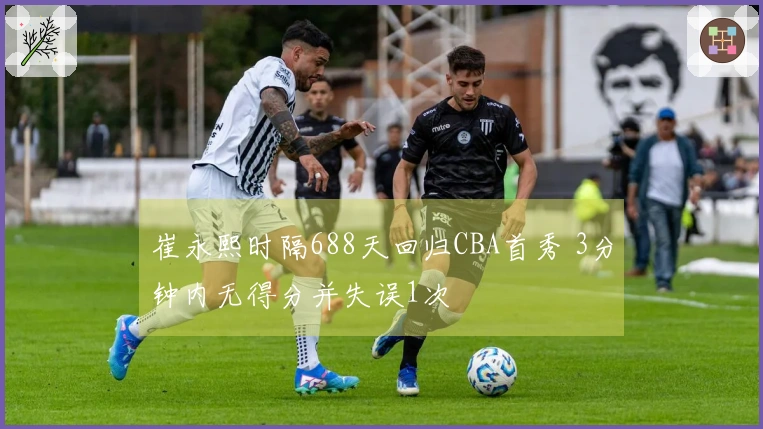 崔永熙时隔688天回归CBA首秀 3分钟内无得分并失误1次