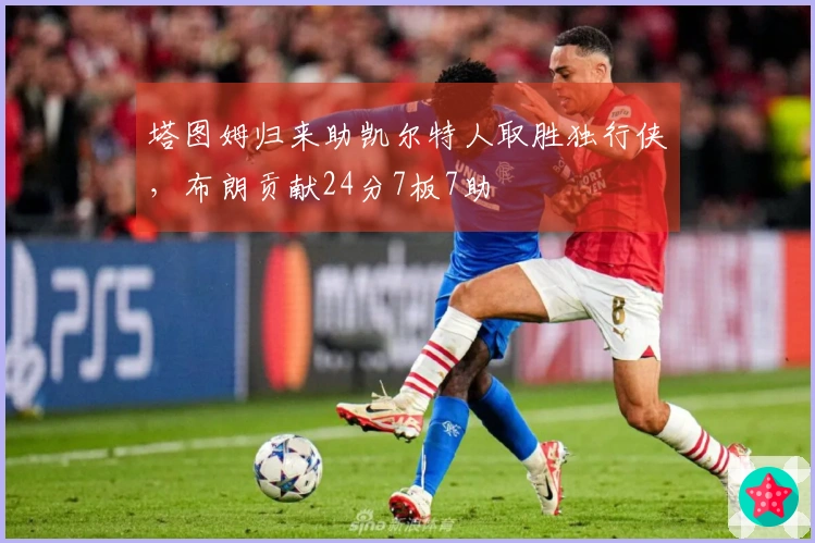 塔图姆归来助凯尔特人取胜独行侠，布朗贡献24分7板7助