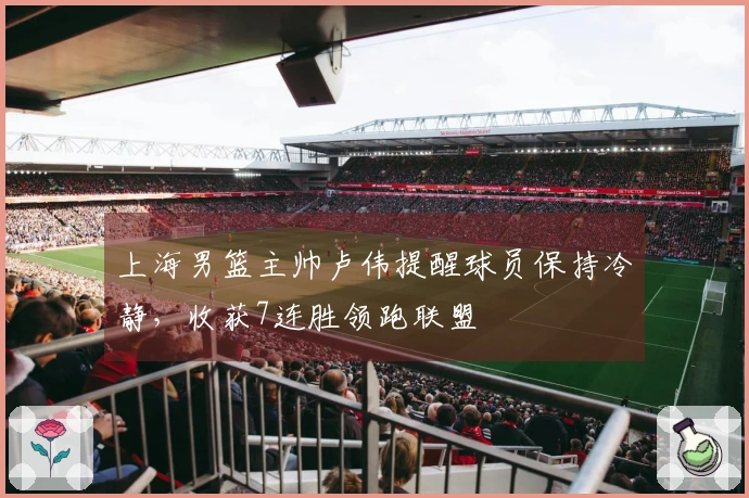 上海男篮主帅卢伟提醒球员保持冷静，收获7连胜领跑联盟