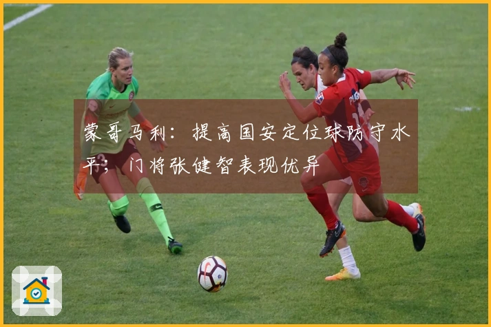 蒙哥马利：提高国安定位球防守水平；门将张健智表现优异