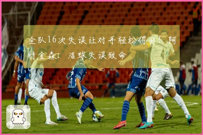 全队16次失误让对手轻松得分！阿特金森：活球失误致命