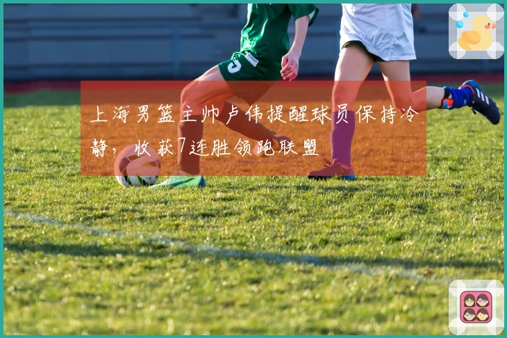 上海男篮主帅卢伟提醒球员保持冷静，收获7连胜领跑联盟