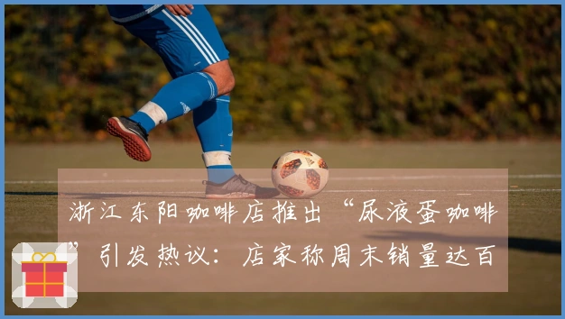 浙江东阳咖啡店推出“尿液蛋咖啡”引发热议：店家称周末销量达百杯，医学专家对此持反对意见