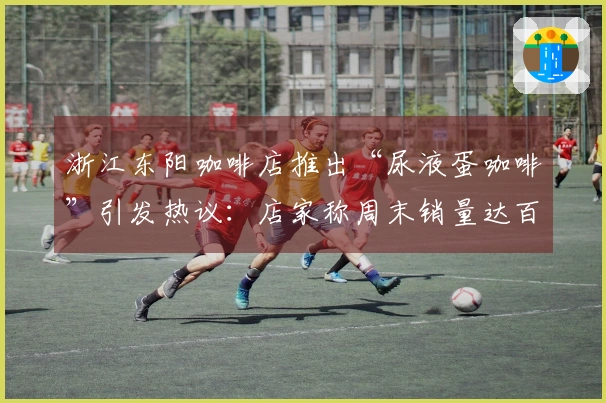 浙江东阳咖啡店推出“尿液蛋咖啡”引发热议：店家称周末销量达百杯，医学专家对此持反对意见